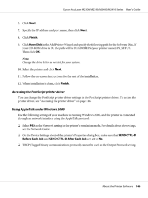 Page 1466. Click Next.
7. Specify the IP address and port name, then click Next.
8. Click Finish.
9. Click Have Disk in the Add Printer Wizard and specify the following path for the Software Disc. If
your CD-ROM drive is D:, the path will be D:\ADOBEPS\(your printer name)\PS_SETUP.
Then click OK.
Note:
Change the drive letter as needed for your system.
10. Select the printer and click Next.
11. Follow the on-screen instructions for the rest of the installation.
12. When installation is done, click Finish....