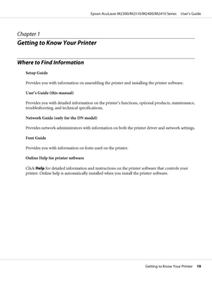 Page 19Chapter 1
Getting to Know Your Printer
Where to Find Information
Setup Guide
Provides you with information on assembling the printer and installing the printer software.
User’s Guide (this manual)
Provides you with detailed information on the printer’s functions, optional products, maintenance,
troubleshooting, and technical specifications.
Network Guide (only for the DN model)
Provides network administrators with information on both the printer driver and network settings.
Font Guide
Provides you with...