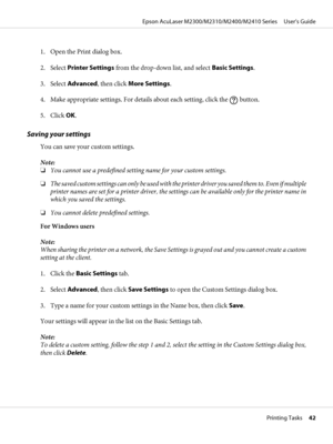 Page 421. Open the Print dialog box.
2. Select Printer Settings from the drop-down list, and select Basic Settings.
3. Select Advanced, then click More Settings.
4. Make appropriate settings. For details about each setting, click the 
 button.
5. Click OK.
Saving your settings
You can save your custom settings.
Note:
❏You cannot use a predefined setting name for your custom settings.
❏The saved custom settings can only be used with the printer driver you saved them to. Even if multiple
printer names are set for...