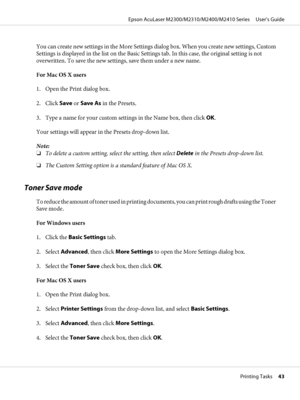 Page 43You can create new settings in the More Settings dialog box. When you create new settings, Custom
Settings is displayed in the list on the Basic Settings tab. In this case, the original setting is not
overwritten. To save the new settings, save them under a new name.
For Mac OS X users
1. Open the Print dialog box.
2. Click Save or Save As in the Presets.
3. Type a name for your custom settings in the Name box, then click OK.
Your settings will appear in the Presets drop-down list.
Note:
❏To delete a...