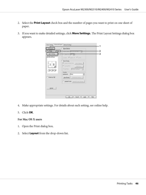 Page 462. Select the Print Layout check box and the number of pages you want to print on one sheet of
paper.
3. If you want to make detailed settings, click More Settings. The Print Layout Settings dialog box
appears.
4. Make appropriate settings. For details about each setting, see online help.
5. Click OK.
For Mac OS X users
1. Open the Print dialog box.
2. Select Layout from the drop-down list.
Epson AcuLaser M2300/M2310/M2400/M2410 Series     User’s Guide
Printing Tasks     46
 