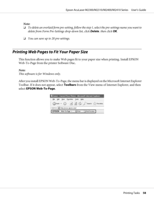 Page 58Note:
❏To delete an overlaid form pre-setting, follow the step 1, select the pre-settings name you want to
delete from Form Pre-Settings drop-down list, click Delete. then click OK.
❏You can save up to 20 pre-settings.
Printing Web Pages to Fit Your Paper Size
This function allows you to make Web pages fit to your paper size when printing. Install EPSON
Web-To-Page from the printer Software Disc.
Note:
This software is for Windows only.
After you install EPSON Web-To-Page, the menu bar is displayed on...