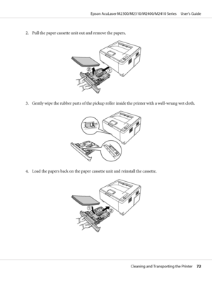 Page 722. Pull the paper cassette unit out and remove the papers.
3. Gently wipe the rubber parts of the pickup roller inside the printer with a well-wrung wet cloth.
4. Load the papers back on the paper cassette unit and reinstall the cassette.
Epson AcuLaser M2300/M2310/M2400/M2410 Series     User’s Guide
Cleaning and Transporting the Printer     72
 