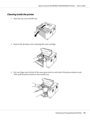 Page 73Cleaning inside the printer
1. Open the top cover and MP tray.
2. Remove the developer unit containing the toner cartridge.
3. Put your finger into the hole of the outer green knob on each side of the photoconductor unit.
Then, pull the photoconductor unit towards you.
Epson AcuLaser M2300/M2310/M2400/M2410 Series     User’s Guide
Cleaning and Transporting the Printer     73
 