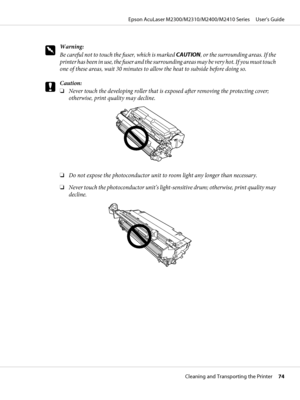 Page 74w
Warning:
Be careful not to touch the fuser, which is marked CAUTION, or the surrounding areas. If the
printer has been in use, the fuser and the surrounding areas may be very hot. If you must touch
one of these areas, wait 30 minutes to allow the heat to subside before doing so.
c
Caution:
❏Never touch the developing roller that is exposed after removing the protecting cover;
otherwise, print quality may decline.
❏Do not expose the photoconductor unit to room light any longer than necessary.
❏Never...