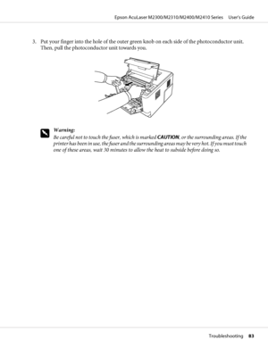 Page 833. Put your finger into the hole of the outer green knob on each side of the photoconductor unit.
Then, pull the photoconductor unit towards you.
w
Warning:
Be careful not to touch the fuser, which is marked CAUTION, or the surrounding areas. If the
printer has been in use, the fuser and the surrounding areas may be very hot. If you must touch
one of these areas, wait 30 minutes to allow the heat to subside before doing so.
Epson AcuLaser M2300/M2310/M2400/M2410 Series     User’s Guide
Troubleshooting...