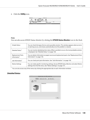 Page 1384. Click the Utility icon.
Note:
You can also access EPSON Status Monitor by clicking the EPSON Status Monitor icon in the Dock.
Simple Status You can check the type of errors and a possible solution. This window appears when an error
or warning occurs, and closes automatically once the problem is cleared.
Detailed Status
*You can monitor detailed printer status. When a problem occurs, the most probable solution
is displayed. See “Detailed Status” on page 138.
Replacement Parts
Information
*You can...