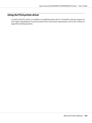 Page 150Using the PCL6 printer driver
To print in the PCL mode, you will have to install the printer driver. Consult the customer support in
your region regarding how to get the printer driver and system requirements such as the versions of
supported operating systems.
Epson AcuLaser M2300/M2310/M2400/M2410 Series     User’s Guide
About the Printer Software     150
 