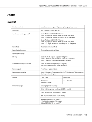 Page 153Printer
General
Printing method: Laser beam scanning and dry electrophotographic process
Resolution:
600 × 600 dpi, 1200 × 1200 dpi
Continuous printing speed
*1:Epson AcuLaser M2300/M2310 series 
Up to 30 pages per minute at 600 dpi on A4 size paper 
Up to 15 pages per minute at 1200 dpi on A4 size paper
Epson AcuLaser M2400/M2410 series 
Up to 35 pages per minute at 600 dpi on A4 size paper 
Up to 17.5 pages per minute at 1200 dpi on A4 size paper
Paper feed: Automatic or manual feed
Paper feed...