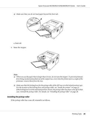 Page 28❏Make sure that you do not load paper beyond the limit tab.
a. limit tab
4. Raise the stopper.
Note:
❏When you use the paper that is longer than A4 size, do not raise the stopper. To prevent printouts
from being stacked and pushed out of the output tray, every time the printer ejects a couple of the
printouts, remove them from the tray.
❏Make sure that the locking lever for the pickup roller of the MP tray is in the locked position (up).
For the location of the locking lever and pickup roller, see...