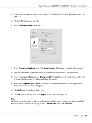 Page 562. From the application, access the printer driver. For details, see “Accessing the printer driver” on
page 116.
3. Click the Advanced Layout tab.
4. Select the Form Overlay check box.
5. Select Create Overlay Data, then click More Settings. The Create Form dialog box appears.
6. Type the form name in the Form Name box and its description in the Description box.
7. Select Foreground Document or Background Document to specify whether the overlay will
be printed as foreground or background of the...