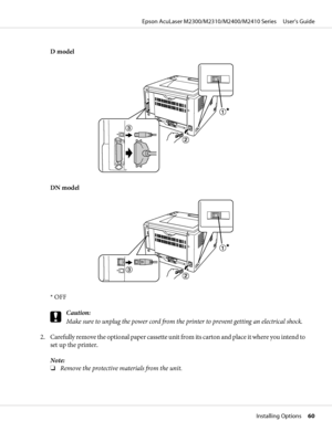 Page 60D model
DN model
* OFF
c
Caution:
Make sure to unplug the power cord from the printer to prevent getting an electrical shock.
2. Carefully remove the optional paper cassette unit from its carton and place it where you intend to
set up the printer.
Note:
❏Remove the protective materials from the unit.
Epson AcuLaser M2300/M2310/M2400/M2410 Series     User’s Guide
Installing Options     60
 