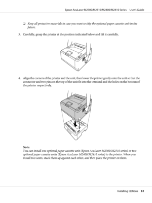 Page 61❏Keep all protective materials in case you want to ship the optional paper cassette unit in the
future.
3. Carefully, grasp the printer at the position indicated below and lift it carefully.
4. Align the corners of the printer and the unit, then lower the printer gently onto the unit so that the
connector and two pins on the top of the unit fit into the terminal and the holes on the bottom of
the printer respectively.
Note:
You can install one optional paper cassette unit (Epson AcuLaser M2300/M2310...