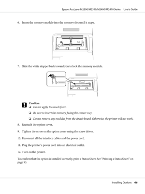 Page 666. Insert the memory module into the memory slot until it stops.
7. Slide the white stopper back toward you to lock the memory module.
c
Caution:
❏Do not apply too much force.
❏Be sure to insert the memory facing the correct way.
❏Do not remove any modules from the circuit board. Otherwise, the printer will not work.
8. Reattach the option cover.
9. Tighten the screw on the option cover using the screw driver.
10. Reconnect all the interface cables and the power cord.
11. Plug the printer’s power cord...