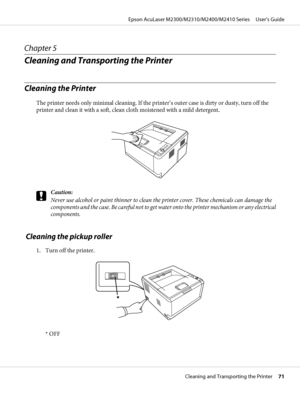 Page 71Chapter 5
Cleaning and Transporting the Printer
Cleaning the Printer
The printer needs only minimal cleaning. If the printer’s outer case is dirty or dusty, turn off the
printer and clean it with a soft, clean cloth moistened with a mild detergent.
c
Caution:
Never use alcohol or paint thinner to clean the printer cover. These chemicals can damage the
components and the case. Be careful not to get water onto the printer mechanism or any electrical
components.
 Cleaning the pickup roller
1. Turn off the...