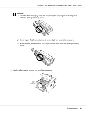 Page 84c
Caution:
❏Never touch the developing roller that is exposed after removing the protecting cover;
otherwise, print quality may decline.
❏Do not expose the photoconductor unit to room light any longer than necessary.
❏Never touch the photoconductor unit’s light-sensitive drum; otherwise, print quality may
decline.
4. Gently pull any sheets of paper out straight towards you.
Epson AcuLaser M2300/M2310/M2400/M2410 Series     User’s Guide
Troubleshooting     84
 