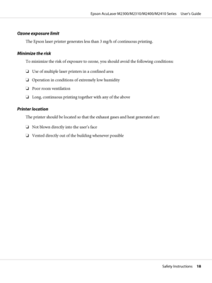 Page 18Ozone exposure limit
The Epson laser printer generates less than 3 mg/h of continuous printing.
Minimize the risk
To minimize the risk of exposure to ozone, you should avoid the following conditions:
❏Use of multiple laser printers in a confined area
❏Operation in conditions of extremely low humidity
❏Poor room ventilation
❏Long, continuous printing together with any of the above
Printer location
The printer should be located so that the exhaust gases and heat generated are:
❏Not blown directly into the...