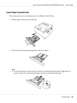 Page 30Lower Paper Cassette Unit
This cassette gives you a second paper source in addition to the MP tray.
1. Pull the paper cassette out from the unit.
2. Pinch the tab and slide the paper guides to the size of paper.
Note:
❏For the standard lower paper cassette, when the size of the paper being loaded is bigger than A4,
push the release lever and extend the paper cassette to accommodate the paper.
Epson AcuLaser M2300/M2310/M2400/M2410 Series     User’s Guide
Printing Tasks     30
 