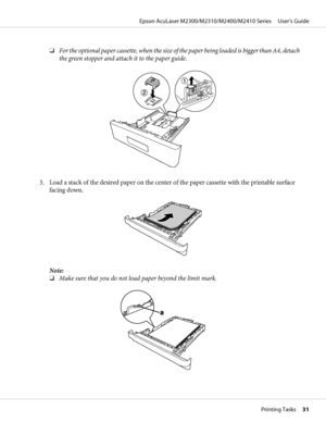 Page 31❏For the optional paper cassette, when the size of the paper being loaded is bigger than A4, detach
the green stopper and attach it to the paper guide.
3. Load a stack of the desired paper on the center of the paper cassette with the printable surface
facing down.
Note:
❏Make sure that you do not load paper beyond the limit mark.
Epson AcuLaser M2300/M2310/M2400/M2410 Series     User’s Guide
Printing Tasks     31
 