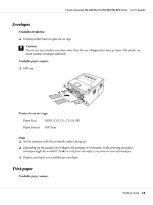 Page 34Envelopes
Available envelopes:
❏Envelopes that have no glue or no tape
c
Cautions
Do not use any window envelope other than the ones designed for laser printers. The plastic on
most window envelopes will melt.
Available paper source:
❏MP tray
Printer driver settings:
Paper Size: MON, C10, DL, C5, C6, IB5
Paper Source: MP Tray
Note:
❏Set the envelope with the printable surface facing up.
❏Depending on the quality of envelopes, the printing environment, or the printing procedure,
envelopes might be...