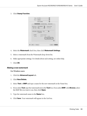 Page 513. Click Stamp Function.
4. Select the Watermark check box, then click Watermark Settings.
5. Select a watermark from the Watermark drop-down list.
6. Make appropriate settings. For details about each setting, see online help.
7. Click OK.
Making a new watermark
For Windows users
1. Click the Advanced Layout tab.
2. Click New/Delete.
3. Select Text or BMP and type a name for the new watermark in the Name box.
4. If you select Text, type the watermark text in the Text b o x .  I f  y o u  s e l e c t...