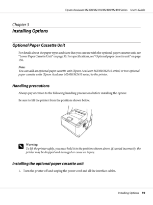 Page 59Chapter 3
Installing Options
Optional Paper Cassette Unit
For details about the paper types and sizes that you can use with the optional paper cassette unit, see
“Lower Paper Cassette Unit” on page 30. For specifications, see “Optional paper cassette unit” on page
156.
Note:
You can add an optional paper cassette unit (Epson AcuLaser M2300/M2310 series) or two optional
paper cassette units (Epson AcuLaser M2400/M2410 series) to the printer.
Handling precautions
Always pay attention to the following...