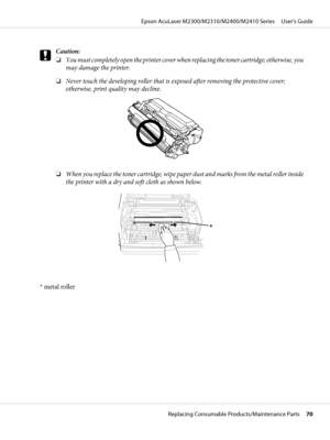 Page 70c
Caution:
❏You must completely open the printer cover when replacing the toner cartridge; otherwise, you
may damage the printer.
❏Never touch the developing roller that is exposed after removing the protective cover;
otherwise, print quality may decline.
❏When you replace the toner cartridge, wipe paper dust and marks from the metal roller inside
the printer with a dry and soft cloth as shown below.
* metal roller
Epson AcuLaser M2300/M2310/M2400/M2410 Series     User’s Guide
Replacing Consumable...