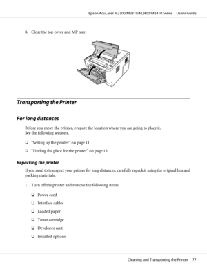 Page 778. Close the top cover and MP tray.
Transporting the Printer
For long distances
Before you move the printer, prepare the location where you are going to place it. 
See the following sections.
❏“Setting up the printer” on page 11
❏“Finding the place for the printer” on page 13
Repacking the printer
If you need to transport your printer for long distances, carefully repack it using the original box and
packing materials.
1. Turn off the printer and remove the following items:
❏Power cord
❏Interface cables...