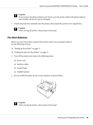 Page 78c
Caution:
Do not remove the photoconductor unit. If you carry the printer without the photoconductor
unit installed, the printer may be damaged.
2. Attach the protective materials onto the printer, then repack the printer in its original box.
c
Caution:
When moving the printer, always keep it horizontal.
For short distances
Before you move the printer, prepare the location where you are going to place it. 
See the following sections.
❏“Setting up the printer” on page 11
❏“Finding the place for the...