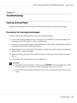 Page 79Chapter 6
Troubleshooting
Clearing Jammed Paper
If paper becomes jammed in the printer, the EPSON Status Monitor provides alert messages.
Precautions for clearing jammed paper
Be sure to observe the following points when you clear jammed paper.
❏Do not remove jammed paper by force. Torn paper can be difficult to remove and might cause
other paper jams. Pull it gently in order to avoid tearing.
❏Always try to remove jammed paper with both hands to avoid tearing it. Jammed paper should be
removed in the...