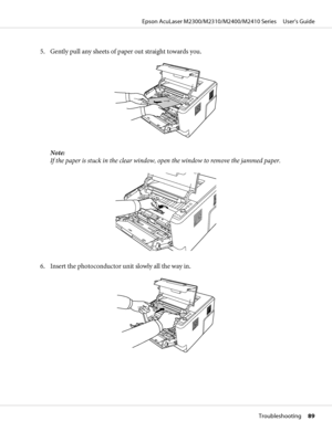 Page 895. Gently pull any sheets of paper out straight towards you.
Note:
If the paper is stuck in the clear window, open the window to remove the jammed paper.
6. Insert the photoconductor unit slowly all the way in.
Epson AcuLaser M2300/M2310/M2400/M2410 Series     User’s Guide
Troubleshooting     89
 