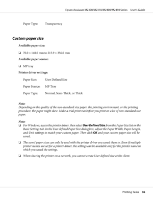 Page 36Paper Type: Transparency
Custom paper size
Available paper size:
❏70.0 × 148.0 mm to 215.9 × 356.0 mm
Available paper source:
❏MP tray
Printer driver settings:
Paper Size: User Defined Size
Paper Source: MP Tray
Paper Type: Normal, Semi-Thick, or Thick
Note:
Depending on the quality of the non-standard size paper, the printing environment, or the printing
procedure, the paper might skew. Make a trial print run before you print on a lot of non-standard size
paper.
Note:
❏For Windows, access the printer...