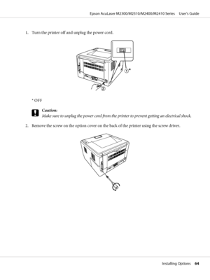 Page 641. Turn the printer off and unplug the power cord.
* OFF
c
Caution:
Make sure to unplug the power cord from the printer to prevent getting an electrical shock.
2. Remove the screw on the option cover on the back of the printer using the screw driver.
Epson AcuLaser M2300/M2310/M2400/M2410 Series     User’s Guide
Installing Options     64
 