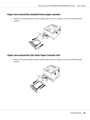 Page 80Paper Jam around the standard lower paper cassette
1. Remove the standard paper cassette, gently pull any sheets of paper out, and reinstall the paper
cassette.
Paper Jam around the 250-sheet Paper Cassette Unit
1. Remove the optional paper cassette, gently pull any sheets of paper out, and reinstall the paper
cassette.
Epson AcuLaser M2300/M2310/M2400/M2410 Series     User’s Guide
Troubleshooting     80
 