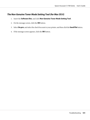 Page 101The Non Genuine Toner Mode Setting Tool (for Mac OS X)
1. Insert the Software Disc, and click Non Genuine Toner Mode Setting Tool.
2. On the message screen, click the OK button.
3. Select On.prn, and select the check box next to your printer, and then click the Send File button.
4. If the message screen appears, click the OK button.
Epson AcuLaser C1700 Series     User’s Guide
Troubleshooting     101
 