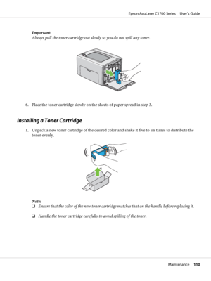 Page 110Important:
Always pull the toner cartridge out slowly so you do not spill any toner.
6. Place the toner cartridge slowly on the sheets of paper spread in step 3.
Installing a Toner Cartridge
1. Unpack a new toner cartridge of the desired color and shake it five to six times to distribute the
toner evenly.
Note:
❏Ensure that the color of the new toner cartridge matches that on the handle before replacing it.
❏Handle the toner cartridge carefully to avoid spilling of the toner.
Epson AcuLaser C1700 Series...