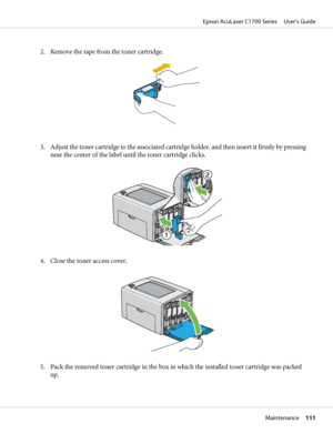 Page 1112. Remove the tape from the toner cartridge.
3. Adjust the toner cartridge to the associated cartridge holder, and then insert it firmly by pressing
near the center of the label until the toner cartridge clicks.
4. Close the toner access cover.
5. Pack the removed toner cartridge in the box in which the installed toner cartridge was packed
up.
Epson AcuLaser C1700 Series     User’s Guide
Maintenance     111
 