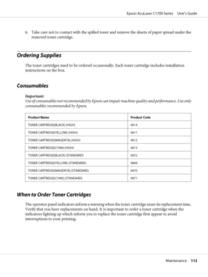 Page 1126. Take care not to contact with the spilled toner and remove the sheets of paper spread under the
removed toner cartridge.
Ordering Supplies
The toner cartridges need to be ordered occasionally. Each toner cartridge includes installation
instructions on the box.
Consumables
Important:
Use of consumables not recommended by Epson can impair machine quality and performance. Use only
consumables recommended by Epson.
Product Name Product Code
TONER CARTRIDGE(BLACK) (HIGH) 0614
TONER CARTRIDGE(YELLOW) (HIGH)...