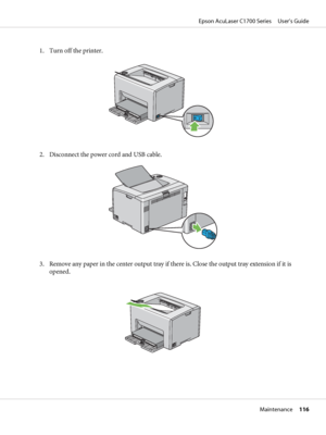 Page 1161. Turn off the printer.
2. Disconnect the power cord and USB cable.
3. Remove any paper in the center output tray if there is. Close the output tray extension if it is
opened.
Epson AcuLaser C1700 Series     User’s Guide
Maintenance     116
 
