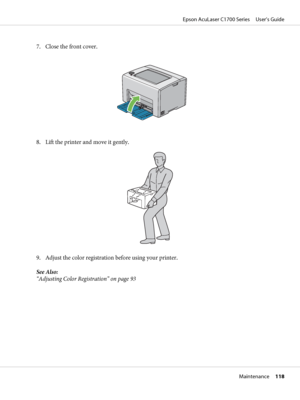 Page 1187. Close the front cover.
8. Lift the printer and move it gently.
9. Adjust the color registration before using your printer.
See Also:
“Adjusting Color Registration” on page 93
Epson AcuLaser C1700 Series     User’s Guide
Maintenance     118
 