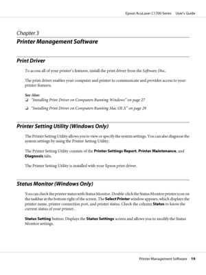 Page 19Chapter 3
Printer Management Software
Print Driver
To access all of your printer’s features, install the print driver from the Software Disc.
The print driver enables your computer and printer to communicate and provides access to your
printer features.
See Also:
❏“Installing Print Driver on Computers Running Windows” on page 27
❏“Installing Print Driver on Computers Running Mac OS X” on page 29
Printer Setting Utility (Windows Only)
The Printer Setting Utility allows you to view or specify the system...