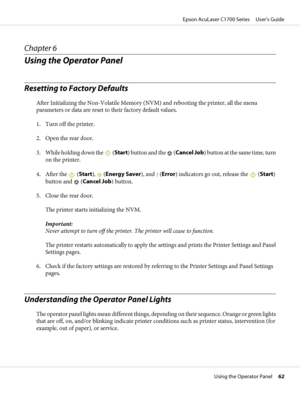 Page 62Chapter 6
Using the Operator Panel
Resetting to Factory Defaults
After Initializing the Non-Volatile Memory (NVM) and rebooting the printer, all the menu
parameters or data are reset to their factory default values.
1. Turn off the printer.
2. Open the rear door.
3. While holding down the 
 (Start) button and the  (Cancel Job) button at the same time, turn
on the printer.
4. After the 
 (Start),  (Energy Saver), and  (Error) indicators go out, release the  (Start)
button and 
 (Cancel Job) button.
5....