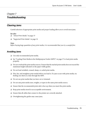 Page 71Chapter 7
Troubleshooting
Clearing Jams
Careful selection of appropriate print media and proper loading allow you to avoid most jams.
See also:
❏“About Print Media” on page 33
❏“Supported Print Media” on page 34
Note:
Before buying large quantities of any print media, it is recommended that you try a sample first.
Avoiding Jams
❏Use only recommended print media.
❏See “Loading Print Media in the Multipurpose Feeder (MPF)” on page 37 to load print media
properly.
❏Do not overload the print media sources....