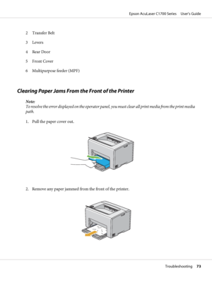 Page 732 Transfer Belt
3 Levers
4 Rear Door
5Front Cover
6 Multipurpose feeder (MPF)
Clearing Paper Jams From the Front of the Printer
Note:
To resolve the error displayed on the operator panel, you must clear all print media from the print media
path.
1. Pull the paper cover out.
2. Remove any paper jammed from the front of the printer.
Epson AcuLaser C1700 Series     User’s Guide
Troubleshooting     73
 