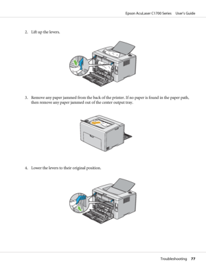 Page 772. Lift up the levers.
3. Remove any paper jammed from the back of the printer. If no paper is found in the paper path,
then remove any paper jammed out of the center output tray.
4. Lower the levers to their original position.
Epson AcuLaser C1700 Series     User’s Guide
Troubleshooting     77
 