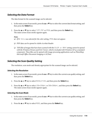 Page 114Selecting the Data Format
The data format for the scanned image can be selected.
1. In the main screen (Scan mode), press the u or d key to select the current data format setting, and
then press the Select key.
2. Press the u or d key to select TIFF, PDF or JPEG, and then press the Select key.
The main screen (Scan mode) appears again.
Note:
❏If BW Only was selected for the color setting, JPEG does not appear.
❏PDF data can be opened in Adobe Acrobat Reader.
❏TIFF files of images that have been scanned...