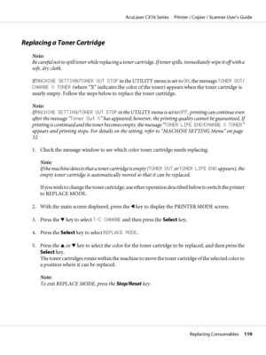 Page 119Replacing a Toner Cartridge
Note:
Be careful not to spill toner while replacing a toner cartridge. If toner spills, immediately wipe it off with a
soft, dry cloth.
If MACHINE SETTING/TONER OUT STOP in the UTILITY menu is set to ON, the message TONER OUT/
CHANGE X TONER (where “X” indicates the color of the toner) appears when the toner cartridge is
nearly empty. Follow the steps below to replace the toner cartridge.
Note:
If MACHINE SETTING/TONER OUT STOP in the UTILITY menu is set to OFF, printing can...