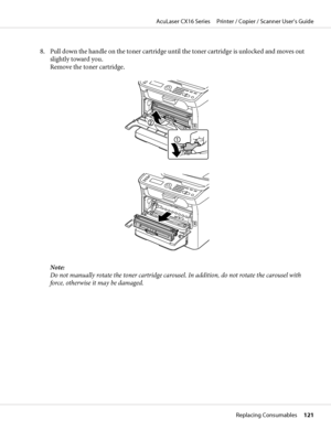 Page 1218. Pull down the handle on the toner cartridge until the toner cartridge is unlocked and moves out
slightly toward you.
Remove the toner cartridge.
Note:
Do not manually rotate the toner cartridge carousel. In addition, do not rotate the carousel with
force, otherwise it may be damaged.
AcuLaser CX16 Series     Printer / Copier / Scanner User’s Guide
Replacing Consumables     121
 