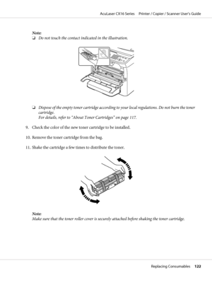 Page 122Note:
❏Do not touch the contact indicated in the illustration.
❏Dispose of the empty toner cartridge according to your local regulations. Do not burn the toner
cartridge.
For details, refer to “About Toner Cartridges” on page 117.
9. Check the color of the new toner cartridge to be installed.
10. Remove the toner cartridge from the bag.
11. Shake the cartridge a few times to distribute the toner.
Note:
Make sure that the toner roller cover is securely attached before shaking the toner cartridge.
AcuLaser...