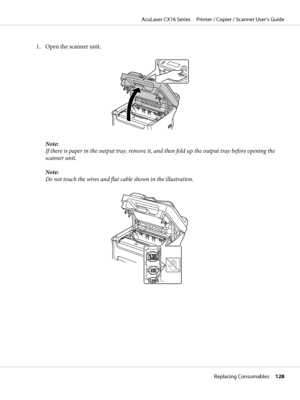 Page 1281. Open the scanner unit.
Note:
If there is paper in the output tray, remove it, and then fold up the output tray before opening the
scanner unit.
Note:
Do not touch the wires and flat cable shown in the illustration.
AcuLaser CX16 Series     Printer / Copier / Scanner User’s Guide
Replacing Consumables     128
 